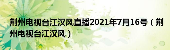 荆州电视台江汉风直播2021年7月16号(荆州电视台江汉风)