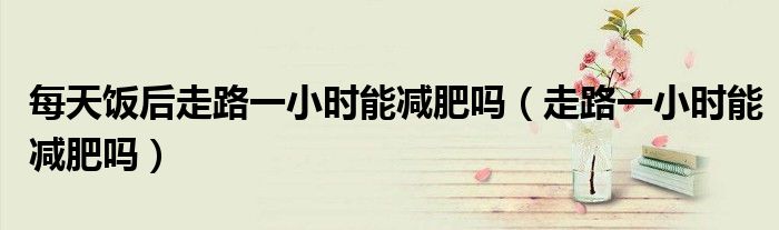 每天饭后走路一小时能减肥吗(走路一小时能减肥吗)