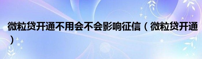 微粒贷开通不用会不会影响征信（微粒贷开通）
